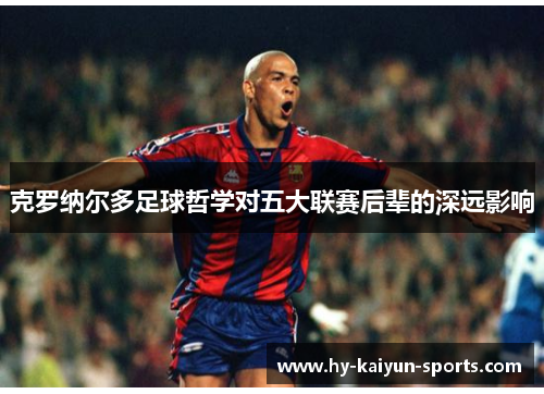 克罗纳尔多足球哲学对五大联赛后辈的深远影响 克罗纳尔多足球哲学对五大联赛后辈的深远影响