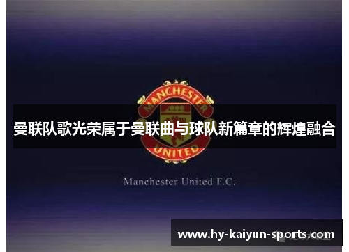 曼联队歌光荣属于曼联曲与球队新篇章的辉煌融合 曼联队歌光荣属于曼联曲与球队新篇章的辉煌融合